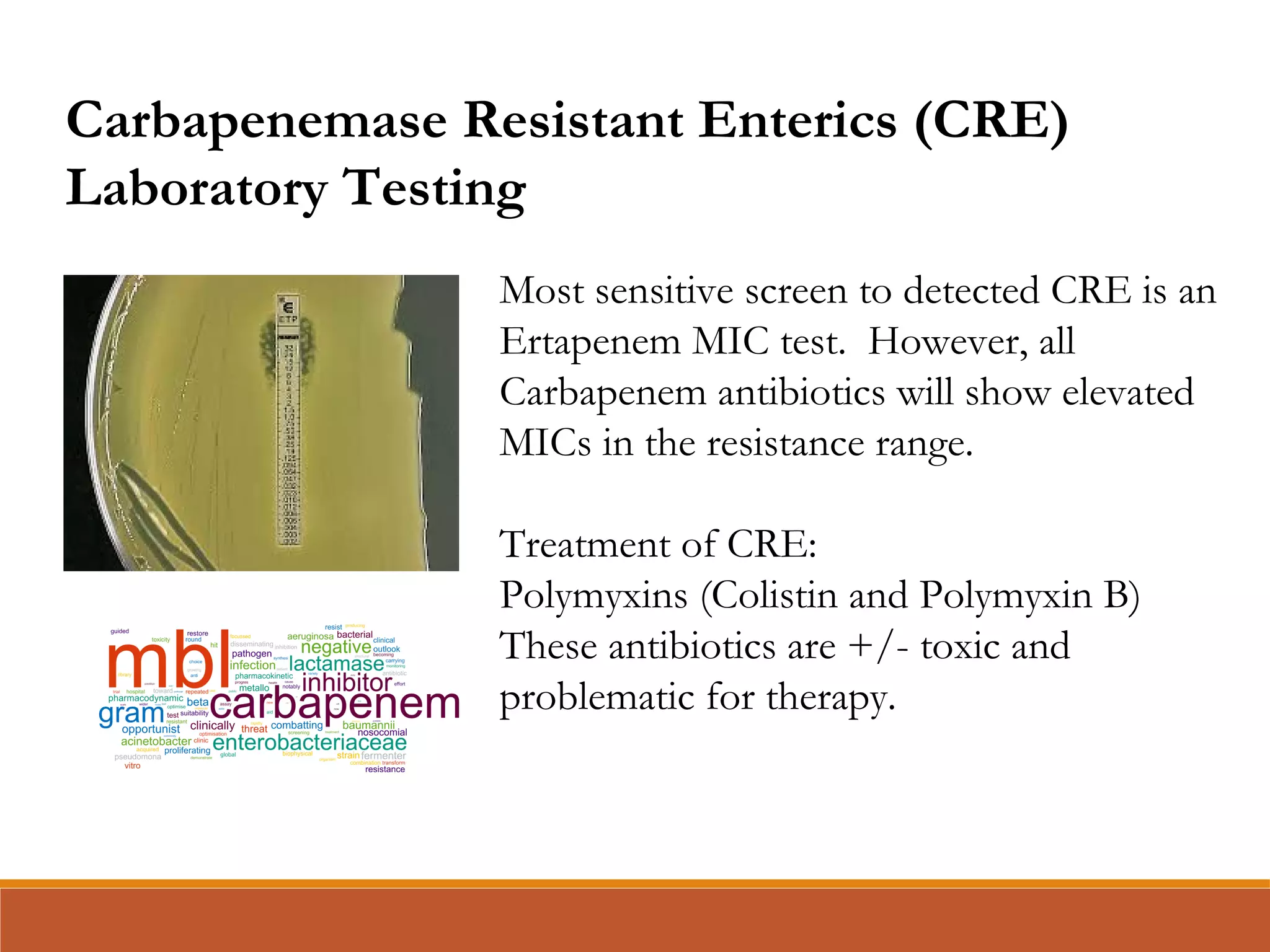 Most sensitive screen to detected CRE is an
Ertapenem MIC test. However, all
Carbapenem antibiotics will show elevated
MICs in the resistance range.
Treatment of CRE:
Polymyxins (Colistin and Polymyxin B)
These antibiotics are +/- toxic and
problematic for therapy.
Carbapenemase Resistant Enterics (CRE)
Laboratory Testing
 