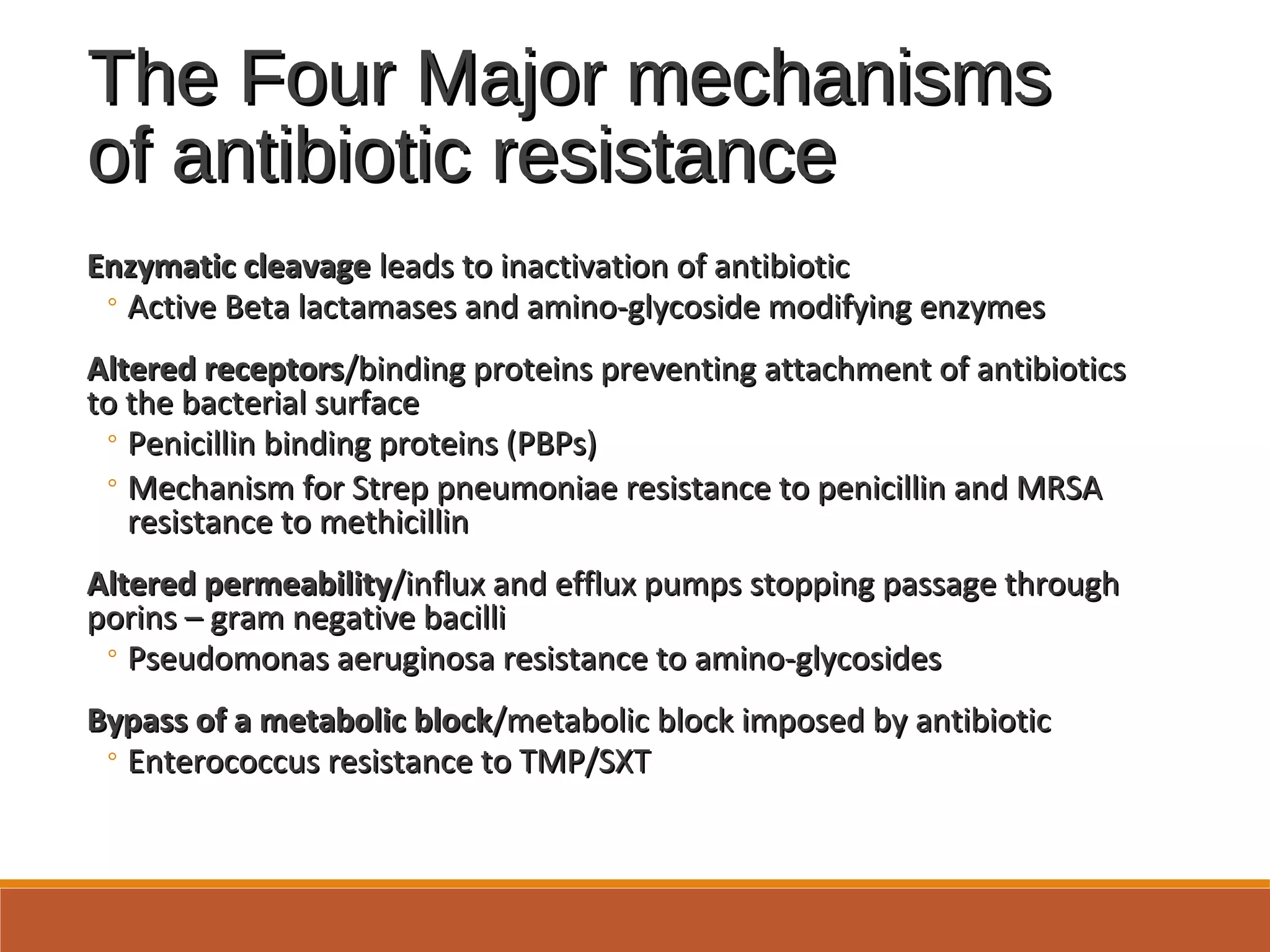 The Four Major mechanismsThe Four Major mechanisms
of antibiotic resistanceof antibiotic resistance
Enzymatic cleavageEnzymatic cleavage leads to inactivation of antibioticleads to inactivation of antibiotic
◦ Active Beta lactamases and amino-glycoside modifying enzymesActive Beta lactamases and amino-glycoside modifying enzymes
Altered receptorsAltered receptors/binding proteins preventing attachment of antibiotics/binding proteins preventing attachment of antibiotics
to the bacterial surfaceto the bacterial surface
◦ Penicillin binding proteins (PBPs)Penicillin binding proteins (PBPs)
◦ Mechanism for Strep pneumoniae resistance to penicillin and MRSAMechanism for Strep pneumoniae resistance to penicillin and MRSA
resistance to methicillinresistance to methicillin
Altered permeabilityAltered permeability/influx and efflux pumps stopping passage through/influx and efflux pumps stopping passage through
porins – gram negative bacilliporins – gram negative bacilli
◦ Pseudomonas aeruginosa resistance to amino-glycosidesPseudomonas aeruginosa resistance to amino-glycosides
Bypass of a metabolic blockBypass of a metabolic block/metabolic block imposed by antibiotic/metabolic block imposed by antibiotic
◦ Enterococcus resistance to TMP/SXTEnterococcus resistance to TMP/SXT
 