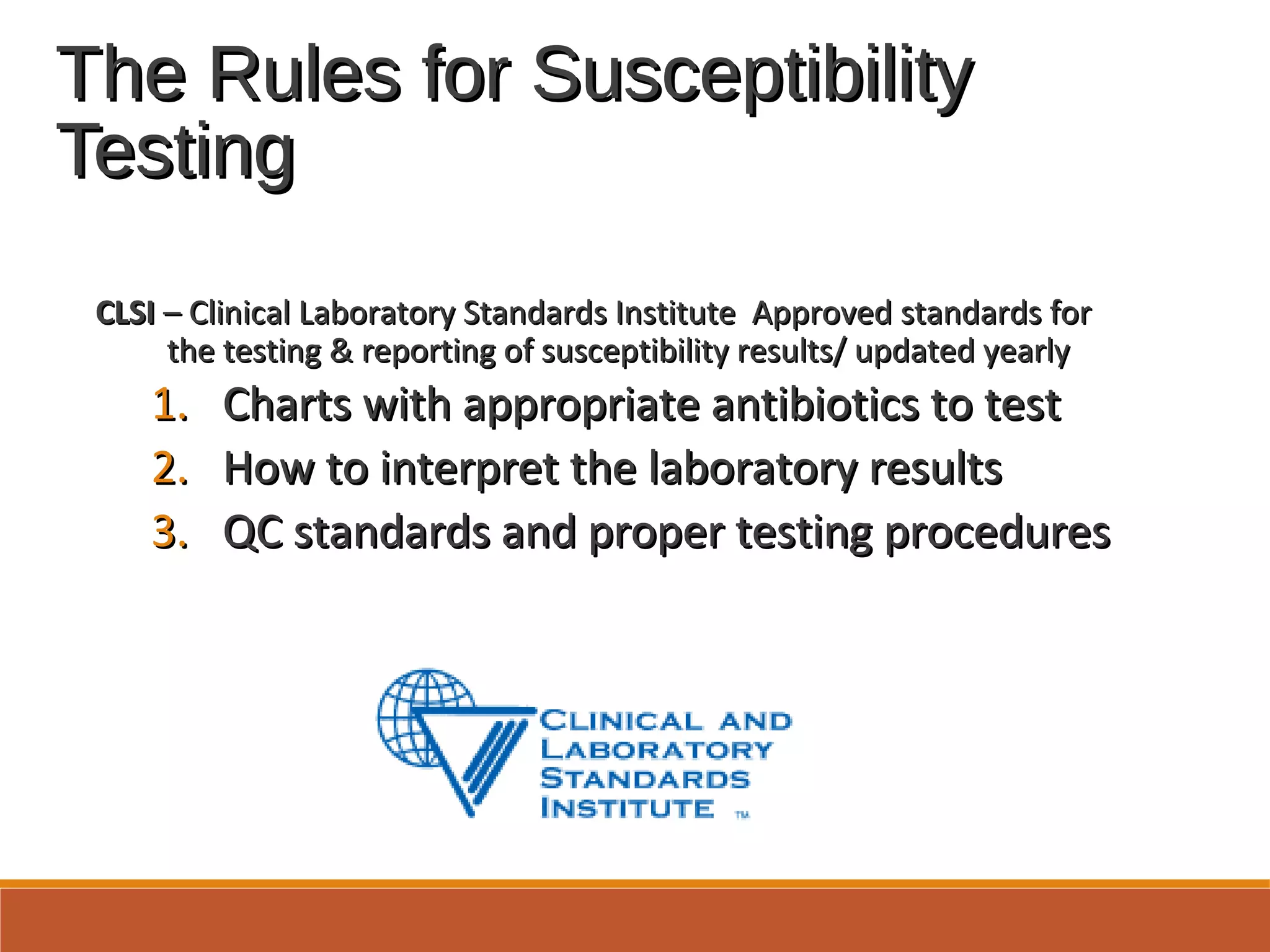 The Rules for SusceptibilityThe Rules for Susceptibility
TestingTesting
CLSICLSI – Clinical Laboratory Standards Institute Approved standards for– Clinical Laboratory Standards Institute Approved standards for
the testing & reporting of susceptibility results/ updated yearlythe testing & reporting of susceptibility results/ updated yearly
1.1. Charts with appropriate antibiotics to testCharts with appropriate antibiotics to test
2.2. How to interpret the laboratory resultsHow to interpret the laboratory results
3.3. QC standards and proper testing proceduresQC standards and proper testing procedures
 
