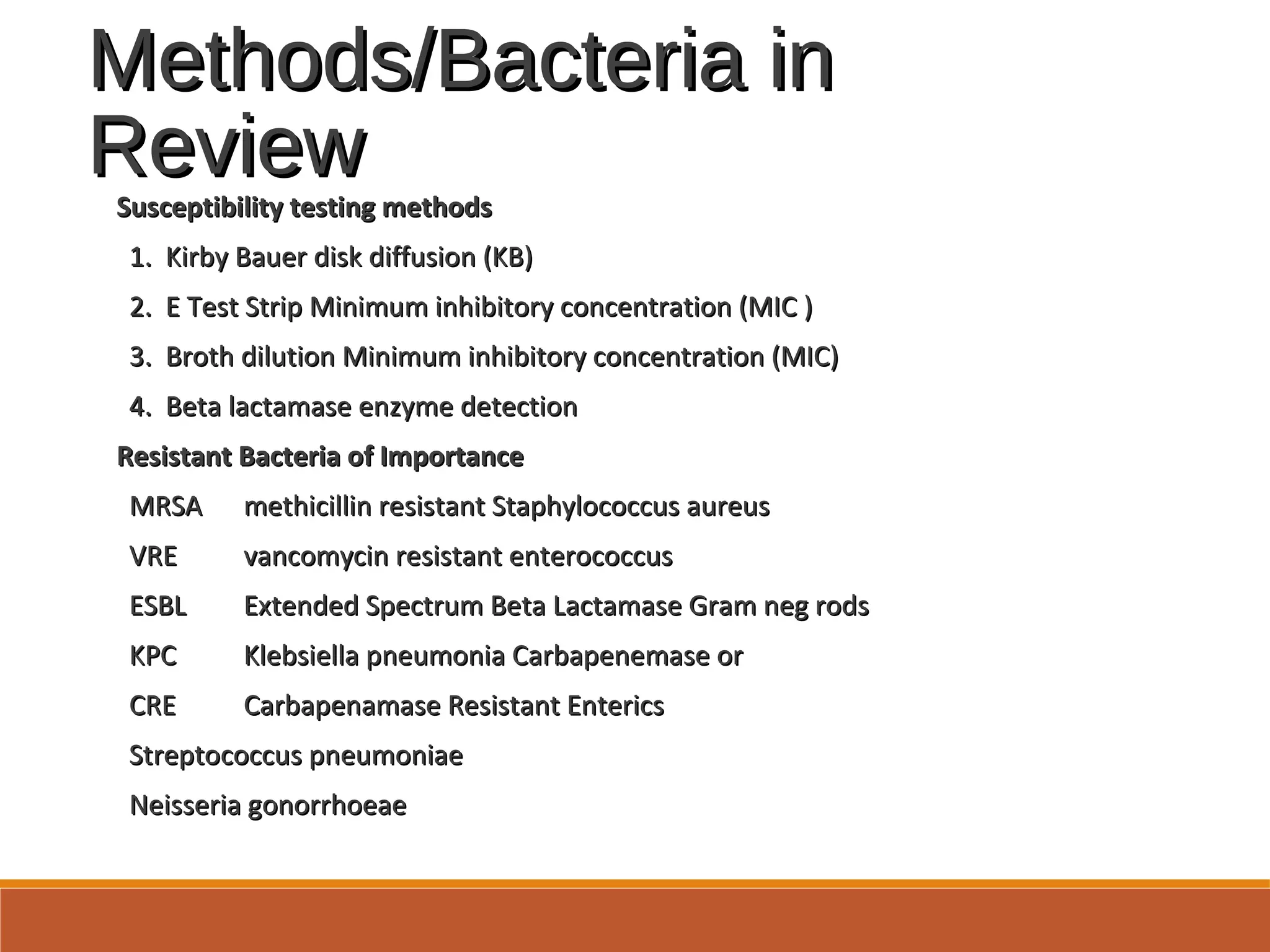 Methods/Bacteria inMethods/Bacteria in
ReviewReview
Susceptibility testing methodsSusceptibility testing methods
1. Kirby Bauer disk diffusion (KB)1. Kirby Bauer disk diffusion (KB)
2. E Test Strip Minimum inhibitory concentration (MIC )2. E Test Strip Minimum inhibitory concentration (MIC )
3. Broth dilution Minimum inhibitory concentration (MIC)3. Broth dilution Minimum inhibitory concentration (MIC)
4. Beta lactamase enzyme detection4. Beta lactamase enzyme detection
Resistant Bacteria of ImportanceResistant Bacteria of Importance
MRSAMRSA methicillin resistant Staphylococcus aureusmethicillin resistant Staphylococcus aureus
VREVRE vancomycin resistant enterococcusvancomycin resistant enterococcus
ESBLESBL Extended Spectrum Beta Lactamase Gram neg rodsExtended Spectrum Beta Lactamase Gram neg rods
KPCKPC Klebsiella pneumonia Carbapenemase orKlebsiella pneumonia Carbapenemase or
CRECRE Carbapenamase Resistant EntericsCarbapenamase Resistant Enterics
Streptococcus pneumoniaeStreptococcus pneumoniae
Neisseria gonorrhoeaeNeisseria gonorrhoeae
 