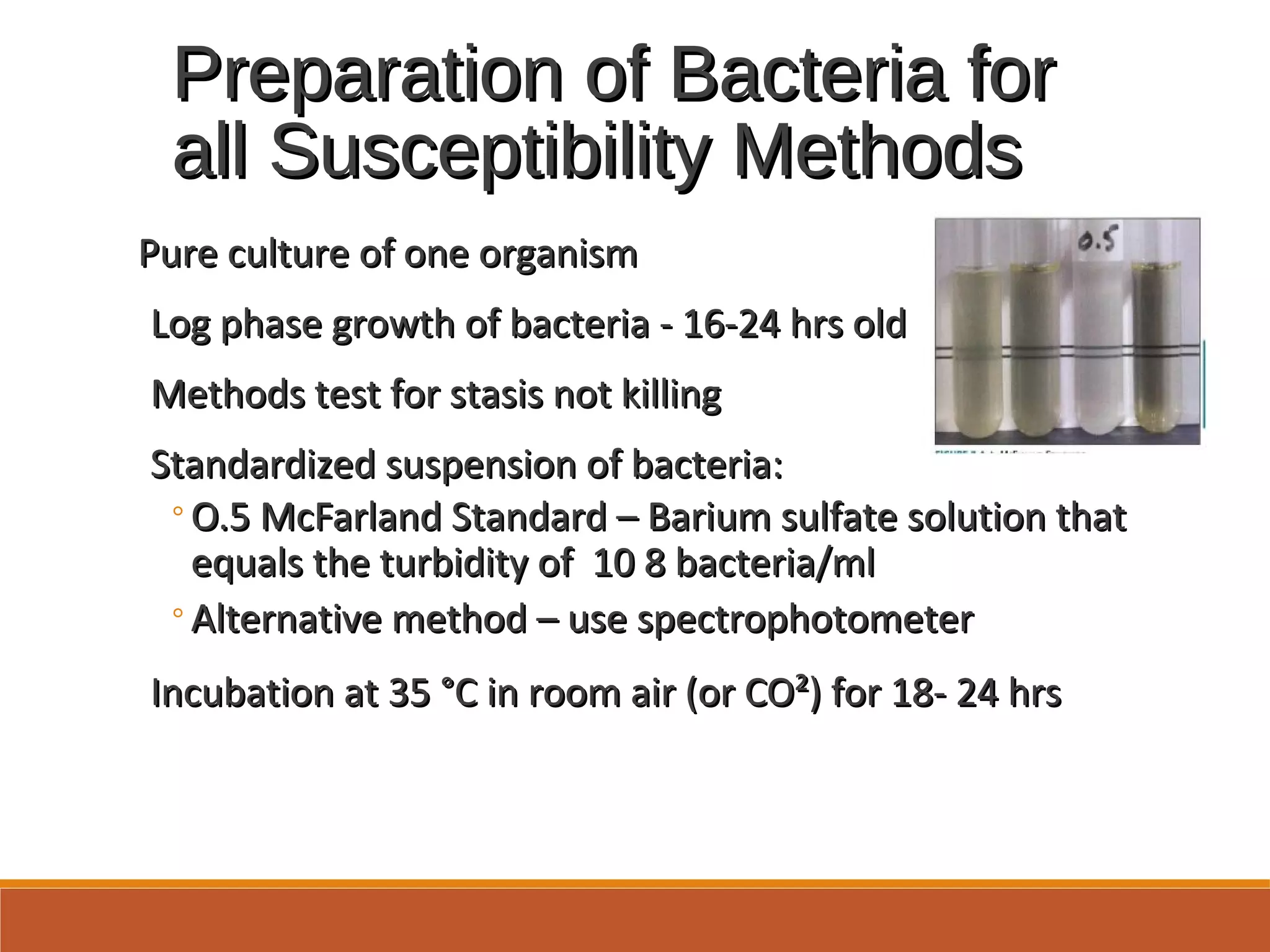 Preparation of Bacteria forPreparation of Bacteria for
all Susceptibility Methodsall Susceptibility Methods
Pure culture of one organismPure culture of one organism
Log phase growth of bacteria - 16-24 hrs oldLog phase growth of bacteria - 16-24 hrs old
Methods test for stasis not killingMethods test for stasis not killing
Standardized suspension of bacteria:Standardized suspension of bacteria:
◦O.5 McFarland Standard – Barium sulfate solution thatO.5 McFarland Standard – Barium sulfate solution that
equals the turbidity of 10 8 bacteria/mlequals the turbidity of 10 8 bacteria/ml
◦Alternative method – use spectrophotometerAlternative method – use spectrophotometer
Incubation at 35 °C in room air (or CO²) for 18- 24 hrsIncubation at 35 °C in room air (or CO²) for 18- 24 hrs
 