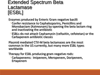 Extended Spectrum BetaExtended Spectrum Beta
LactamaseLactamase
[ESBL][ESBL]
Enzymes produced by Enteric Gram negative bacilliEnzymes produced by Enteric Gram negative bacilli
◦Confer resistance to Cephalosporins, Penicillins andConfer resistance to Cephalosporins, Penicillins and
Monobactam (Aztreonam) by opening the beta lactam ringMonobactam (Aztreonam) by opening the beta lactam ring
and inactivating the antibioticand inactivating the antibiotic
◦ESBLs do not attack Cephamycin (cefoxitin, cefotetan) or theESBLs do not attack Cephamycin (cefoxitin, cefotetan) or the
Carbapenem antibiotic classesCarbapenem antibiotic classes
Plasmid mediated CTX-M beta lactamases are the mostPlasmid mediated CTX-M beta lactamases are the most
common in the US currently, but many more ESBL typescommon in the US currently, but many more ESBL types
worldwideworldwide
Therapy for ESBL producing gram negative rods:Therapy for ESBL producing gram negative rods:
◦Carbapenems: Imipenem, Meropenem, Doripenem,Carbapenems: Imipenem, Meropenem, Doripenem,
ErtapenemErtapenem
 