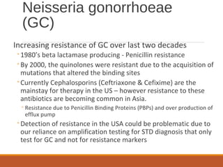 Neisseria gonorrhoeae
(GC)
Increasing resistance of GC over last two decades
◦1980’s beta lactamase producing - Penicillin resistance
◦By 2000, the quinolones were resistant due to the acquisition of
mutations that altered the binding sites
◦Currently Cephalosporins (Ceftriaxone & Cefixime) are the
mainstay for therapy in the US – however resistance to these
antibiotics are becoming common in Asia.
◦Resistance due to Penicillin Binding Proteins (PBPs) and over production of
efflux pump
◦Detection of resistance in the USA could be problematic due to
our reliance on amplification testing for STD diagnosis that only
test for GC and not for resistance markers
 