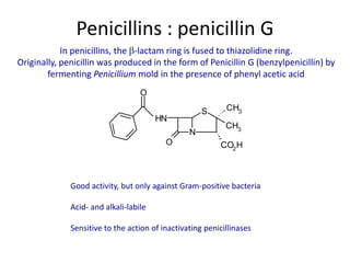 Penicillins : penicillin G
In penicillins, the -lactam ring is fused to thiazolidine ring.
Originally, penicillin was produced in the form of Penicillin G (benzylpenicillin) by
fermenting Penicillium mold in the presence of phenyl acetic acid
N
S
HN
CH3
CH3
O CO2
H
O
Good activity, but only against Gram-positive bacteria
Acid- and alkali-labile
Sensitive to the action of inactivating penicillinases
 