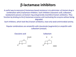 -lactamase inhibitors
Clavulanic acid
N
O
O
COOH
CH2OH
Sulbactam
N
S
O
COOH
O O
A useful way to overcome -lactamase-based resistance is to administer a -lactam drug in
combination with -lactamase inhibitors. Such inhibitors (clavulanic acid, sulbactam,
tazobactam) possess a -lactam ring and generally resemble -lactam antibiotics. They
function by binding to the -lactamase enzymes and inactivating the enzyme without being
degraded.
Such inhibitors, which look like -lactam antibiotics, have only weak antimicrobial activity.
Popular combinations are amoxicillin with clavulanate (augmentin) or ampicillin with
sulbactam (unasyn).
 