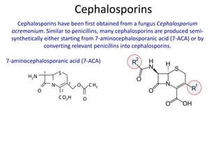 Cephalosporins have been first obtained from a fungus Cephalosporium
acremonium. Similar to penicillins, many cephalosporins are produced semi-
synthetically either starting from 7-aminocephalosporanic acid (7-ACA) or by
converting relevant penicillins into cephalosporins.
N
S
H2N
O
CO2H
O CH3
O
7-aminocephalosporanic acid (7-ACA)
2
3
7
Cephalosporins
 