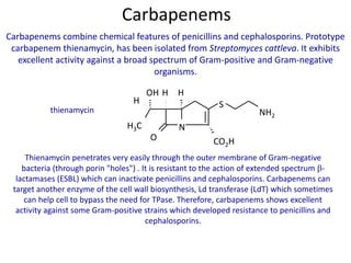 Carbapenems combine chemical features of penicillins and cephalosporins. Prototype
carbapenem thienamycin, has been isolated from Streptomyces cattleva. It exhibits
excellent activity against a broad spectrum of Gram-positive and Gram-negative
organisms.
thienamycin
Thienamycin penetrates very easily through the outer membrane of Gram-negative
bacteria (through porin "holes") . It is resistant to the action of extended spectrum -
lactamases (ESBL) which can inactivate penicillins and cephalosporins. Carbapenems can
target another enzyme of the cell wall biosynthesis, Ld transferase (LdT) which sometimes
can help cell to bypass the need for TPase. Therefore, carbapenems shows excellent
activity against some Gram-positive strains which developed resistance to penicillins and
cephalosporins.
Carbapenems
N
O CO2H
S
NH2
H
H3C
H H
OH
 