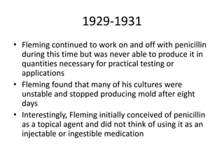 1929-1931
• Fleming continued to work on and off with penicillin
during this time but was never able to produce it in
quantities necessary for practical testing or
applications
• Fleming found that many of his cultures were
unstable and stopped producing mold after eight
days
• Interestingly, Fleming initially conceived of penicillin
as a topical agent and did not think of using it as an
injectable or ingestible medication
 