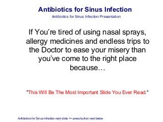 Antibiotics for Sinus Infection
                           Antibiotics for Sinus Infection Presentation



       If You’re tired of using nasal sprays,
      allergy medicines and endless trips to
       the Doctor to ease your misery than
           you’ve come to the right place
                     because…


       "This Will Be The Most Important Slide You Ever Read."




Antibiotics for Sinus Infection next slide >> press button next below
 