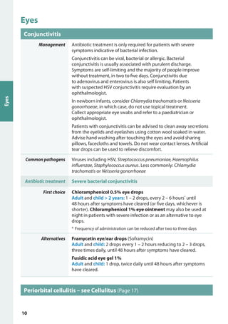 Eyes
Conjunctivitis
Management Antibiotic treatment is only required for patients with severe
symptoms indicative of bacterial infection.
Conjunctivitis can be viral, bacterial or allergic. Bacterial
conjunctivitis is usually associated with purulent discharge.
Symptoms are self-limiting and the majority of people improve
without treatment, in two to five days. Conjunctivitis due
to adenovirus and enterovirus is also self limiting. Patients
with suspected HSV conjunctivitis require evaluation by an
ophthalmologist.
In newborn infants, consider Chlamydia trachomatis or Neisseria
gonorrhoeae, in which case, do not use topical treatment.
Collect appropriate eye swabs and refer to a paediatrician or
ophthalmologist.
Patients with conjunctivitis can be advised to clean away secretions
from the eyelids and eyelashes using cotton wool soaked in water.
Advise hand washing after touching the eyes and avoid sharing
pillows, facecloths and towels. Do not wear contact lenses. Artificial
tear drops can be used to relieve discomfort.
Common pathogens Viruses including HSV, Streptococcus pneumoniae, Haemophilus
influenzae, Staphylococcus aureus. Less commonly: Chlamydia
trachomatis or Neisseria gonorrhoeae
Antibiotic treatment Severe bacterial conjunctivitis
First choice Chloramphenicol 0.5% eye drops
Adult and child > 2 years: 1 – 2 drops, every 2 – 6 hours*
until
48 hours after symptoms have cleared (or five days, whichever is
shorter). Chloramphenicol 1% eye ointment may also be used at
night in patients with severe infection or as an alternative to eye
drops.
*	Frequency of administration can be reduced after two to three days
Alternatives Framycetin eye/ear drops (Soframycin)
Adult and child: 2 drops every 1 – 2 hours reducing to 2 – 3 drops,
three times daily, until 48 hours after symptoms have cleared.
Fusidic acid eye gel 1%
Adult and child: 1 drop, twice daily until 48 hours after symptoms
have cleared.
Periorbital cellulitis – see Cellulitus (Page 17)
Eyes
10
 