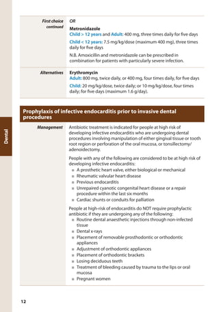 First choice
continued
OR
Metronidazole
Child > 12 years and Adult: 400 mg, three times daily for five days
Child < 12 years: 7.5 mg/kg/dose (maximum 400 mg), three times
daily for five days
N.B. Amoxicillin and metronidazole can be prescribed in
combination for patients with particularly severe infection.
Alternatives Erythromycin
Adult: 800 mg, twice daily, or 400 mg, four times daily, for five days
Child: 20 mg/kg/dose, twice daily; or 10 mg/kg/dose, four times
daily; for five days (maximum 1.6 g/day).
Prophylaxis of infective endocarditis prior to invasive dental
procedures
Management Antibiotic treatment is indicated for people at high risk of
developing infective endocarditis who are undergoing dental
procedures involving manipulation of either gingival tissue or tooth
root region or perforation of the oral mucosa, or tonsillectomy/
adenoidectomy.
People with any of the following are considered to be at high risk of
developing infective endocarditis:
■	 A prosthetic heart valve, either biological or mechanical
■	 Rheumatic valvular heart disease
■	 Previous endocarditis
■	 Unrepaired cyanotic congenital heart disease or a repair
procedure within the last six months
■	 Cardiac shunts or conduits for palliation
People at high-risk of endocarditis do NOT require prophylactic
antibiotic if they are undergoing any of the following:
■	 Routine dental anaesthetic injections through non-infected
tissue
■	 Dental x-rays
■	 Placement of removable prosthodontic or orthodontic
appliances
■	 Adjustment of orthodontic appliances
■	 Placement of orthodontic brackets
■	 Losing deciduous teeth
■	 Treatment of bleeding caused by trauma to the lips or oral
mucosa
■	 Pregnant women
Dental
12
 