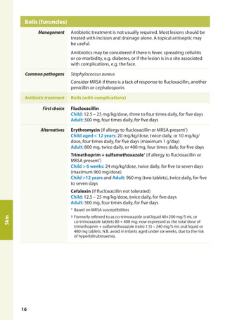 Boils (furuncles)	
Management Antibiotic treatment is not usually required. Most lesions should be
treated with incision and drainage alone. A topical antiseptic may
be useful.
Antibiotics may be considered if there is fever, spreading cellulitis
or co-morbidity, e.g. diabetes, or if the lesion is in a site associated
with complications, e.g. the face.
Common pathogens Staphylococcus aureus
Consider MRSA if there is a lack of response to flucloxacillin, another
penicillin or cephalosporin.
Antibiotic treatment Boils (with complications)
First choice Flucloxacillin
Child: 12.5 – 25 mg/kg/dose, three to four times daily, for five days
Adult: 500 mg, four times daily, for five days
Alternatives Erythromycin (if allergy to flucloxacillin or MRSA present*
)
Child aged < 12 years: 20 mg/kg/dose, twice daily, or 10 mg/kg/
dose, four times daily, for five days (maximum 1 g/day)
Adult: 800 mg, twice daily, or 400 mg, four times daily, for five days
Trimethoprim + sulfamethoxazole†
(if allergy to flucloxacillin or
MRSA present*
)
Child > 6 weeks: 24 mg/kg/dose, twice daily, for five to seven days
(maximum 960 mg/dose)
Child >12 years and Adult: 960 mg (two tablets), twice daily, for five
to seven days
Cefalexin (if flucloxacillin not tolerated)
Child: 12.5 – 25 mg/kg/dose, twice daily, for five days
Adult: 500 mg, four times daily, for five days
*	Based on MRSA susceptibilities
†	Formerly referred to as co-trimoxazole oral liquid 40+200 mg/5 mL or
co-trimoxazole tablets 80 + 400 mg; now expressed as the total dose of
trimethoprim + sulfamethoxazole (ratio 1:5) – 240 mg/5 mL oral liquid or
480 mg tablets. N.B. avoid in infants aged under six weeks, due to the risk
of hyperbilirubinaemia.
Skin
16
 