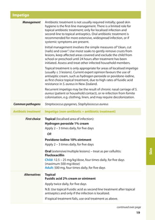 Impetigo
Management Antibiotic treatment is not usually required initially; good skin
hygiene is the first-line management. There is a limited role for
topical antibiotic treatment; only for localised infection and
second-line to topical antiseptics. Oral antibiotic treatment is
recommended for more extensive, widespread infection, or if
systemic symptoms are present.
Initial management involves the simple measures of“clean, cut
(nails) and cover”. Use moist soaks to gently remove crusts from
lesions, keep affected areas covered and exclude the child from
school or preschool until 24 hours after treatment has been
initiated. Assess and treat other infected household members.
Topical treatment is only appropriate for areas of localised impetigo
(usually ≤ 3 lesions). Current expert opinion favours the use of
antiseptic cream, such as hydrogen peroxide or povidone-iodine,
as first choice topical treatment, due to high rates of fusidic acid
resistance in S. aureus in New Zealand.
Recurrent impetigo may be the result of chronic nasal carriage of S.
aureus (patient or household contact), or re-infection from fomite
colonisation, e.g. clothing, linen, and may require decolonization.
Common pathogens Streptococcus pyogenes, Staphylococcus aureus
Antibiotic treatment Impetigo (non-antibiotic + antibiotic treatment)
First choice Topical (localised area of infection):
Hydrogen peroxide 1% cream
Apply 2 – 3 times daily, for five days
OR
Povidone-iodine 10% ointment
Apply 2 – 3 times daily, for five days
Oral (extensive/multiple lesions) – treat as per cellulitis:
Flucloxacillin
Child: 12.5 – 25 mg/kg/dose, four times daily, for five days
(maximum 500 mg/dose)
Adult: 500 mg, four times daily, for five days
Alternatives Topical
Fusidic acid 2% cream or ointment
Apply twice daily, for five days
N.B. Use topical Fusidic acid as second line treatment after topical
antiseptics and only if the infection is localized.
If topical treatment fails, use oral treatment as above.
Skin
continued over page
19
 