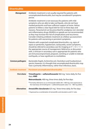 Diverticulitis
Management Antibiotic treatment is not usually required for patients with
uncomplicated diverticulitis, but may be considered if symptoms
persist.
Antibiotic treatment is not necessary for patients with mild
symptoms who are able to take oral liquids, who do not have
marked peritonitis and have sufficient support at home. Advise
patients to follow a clear liquid diet for two to three days and
reassess. Paracetamol can be prescribed for analgesia; non-steroidal
anti-inflammatory drugs (NSAIDs) or opioids are not recommended
as they may increase the risk of complications and recurrence.
Consider initiating antibiotic treatment at a follow-up assessment
for patients with worsening or persistent symptoms.
Patients with suspected complicated diverticulitis, e.g. signs of
sepsis or peritonitis, hypotension, tachycardia, severe symptoms,
should be referred to secondary care for imaging and to determine
the appropriate course of management. Referral to, or discussion
with, a clinician in secondary care is appropriate for patients who
are immunocompromised, pregnant, vomiting or unable to tolerate
oral liquids, or have significant co-morbidities.
Common pathogens Bacteroides fragilis, Escherichia coli, Clostridium and Fusobacterium
species; however, it is thought that uncomplicated diverticulitis may
have a primarily inflammatory, rather than infectious, basis.
Antibiotic treatment Persistent uncomplicated diverticulitis
First choice Trimethoprim + sulfamethoxazole 960 mg,*
twice daily, for five
days; AND
Metronidazole, 400 mg, three times daily, for five days
* Formerly referred to as co-trimoxazole tablets 80 + 400 mg; now expressed as
the total dose of trimethoprim + sulfamethoxazole (ratio 1:5) – 480 mg tablets
Alternatives Amoxicillin clavulanate 625 mg,†
three times daily, for five days
† Expressed as a combination of amoxicillin and clavulanic acid 4:1 ratio
Gastrointestinal
Gastrointestinal
24
 