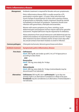 Pelvic inflammatory disease
Management Antibiotic treatment is required for females who are symptomatic.
Pelvic inflammatory disease (PID) is usually caused by a STI,
particularly in women aged < 25 years, those who have had
recent change of sexual partner or those with a previous history
of gonorrhoea or chlamydia. Empiric treatment should be started
immediately on the basis of symptoms. Treatment should cover
infection with gonorrhoea, chlamydia and anaerobes.
Women with severe symptoms (e.g. fever, vomiting, acute
abdominal pain) and pregnant women require referral for specialist
assessment. Hospital admission may be required for IV antibiotics.
Advise abstinence from sexual intercourse until abdominal pain has
settled and avoidance of unprotected sexual intercourse for 14 days
after treatment has been initiated, and for at least seven days after
any sexual contacts have been treated, to avoid re-infection.
Common pathogens Chlamydia trachomatis, Neisseria gonorrhoeae and others
Antibiotic treatment Symptomatic pelvic inflammatory disease
First choice Ceftriaxone
Adult: 500 mg IM, stat (make up with 2 mL of 1% lignocaine or
according to data sheet)
AND
Doxycycline
Adult: 100 mg, twice daily, for 14 days
AND
Metronidazole
Adult: 400 mg, twice daily, for 14 days (metronidazole may be
discontinued if not tolerated)
Alternatives Ceftriaxone 500 mg IM, stat + azithromycin 1 g on day one
and day eight is an alternative if compliance is likely to be poor.
Ornidazole may be considered as an alternative, if metronidazole is
not tolerated.
Genito-urinary
31
 