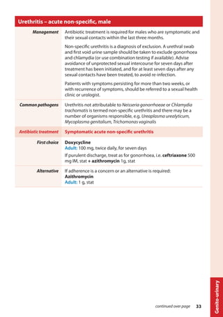 Urethritis – acute non-specific, male
Management Antibiotic treatment is required for males who are symptomatic and
their sexual contacts within the last three months.
Non-specific urethritis is a diagnosis of exclusion. A urethral swab
and first void urine sample should be taken to exclude gonorrhoea
and chlamydia (or use combination testing if available). Advise
avoidance of unprotected sexual intercourse for seven days after
treatment has been initiated, and for at least seven days after any
sexual contacts have been treated, to avoid re-infection.
Patients with symptoms persisting for more than two weeks, or
with recurrence of symptoms, should be referred to a sexual health
clinic or urologist.
Common pathogens Urethritis not attributable to Neisseria gonorrhoeae or Chlamydia
trachomatis is termed non-specific urethritis and there may be a
number of organisms responsible, e.g. Ureaplasma urealyticum,
Mycoplasma genitalium, Trichomonas vaginalis
Antibiotic treatment Symptomatic acute non-specific urethritis
First choice Doxycycline
Adult: 100 mg, twice daily, for seven days
If purulent discharge, treat as for gonorrhoea, i.e. ceftriaxone 500
mg IM, stat + azithromycin 1g, stat
Alternative If adherence is a concern or an alternative is required:
Azithromycin
Adult: 1 g, stat
continued over page
Genito-urinary
33
 
