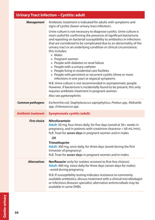 Urinary Tract Infection – Cystitis: adult
Management Antibiotic treatment is indicated for adults with symptoms and
signs of cystitis (lower urinary tract infection).
Urine culture is not necessary to diagnose cystitis. Urine culture is
most useful for confirming the presence of significant bacteriuria
and reporting on bacterial susceptibility to antibiotics in infections
that are considered to be complicated due to an abnormality of the
urinary tract or an underlying condition or clinical circumstance;
this includes:
■	 Males
■	 Pregnant women
■	 People with diabetes or renal failure
■	 People with a urinary catheter
■	 People living in residential care facilities
■	 People with persistent or recurrent cystitis (three or more
infections in one year) or atypical symptoms
N.B. Urine culture is not recommended in asymptomatic people.
However, if bacteriuria is incidentally found to be present, this only
requires antibiotic treatment in pregnant women.
Also see pyelonephritis
Common pathogens Escherichia coli, Staphylococcus saprophyticus, Proteus spp., Klebsiella
spp., Enterococcus spp.
Antibiotic treatment Symptomatic cystitis (adult)
First choice Nitrofurantoin
Adult: 50 mg, four times daily, for five days (avoid at 36+ weeks in
pregnancy, and in patients with creatinine clearance < 60 mL/min).
N.B. Treat for seven days in pregnant women and in males
OR
Trimethoprim
Adult: 300 mg, once daily, for three days (avoid during the first
trimester of pregnancy)
N.B. Treat for seven days in pregnant women and in males
Alternatives Norfloxacin (only for isolates resistant to first-line choices)
Adult: 400 mg, twice daily for three days (seven days for males)
–avoid during pregnancy
N.B. If susceptibility testing indicates resistance to commonly
available antibiotics, discuss treatment with a clinical microbiologist
or infectious diseases specialist; alternative antimicrobials may be
available in some DHBs
Genito-urinary
34
 