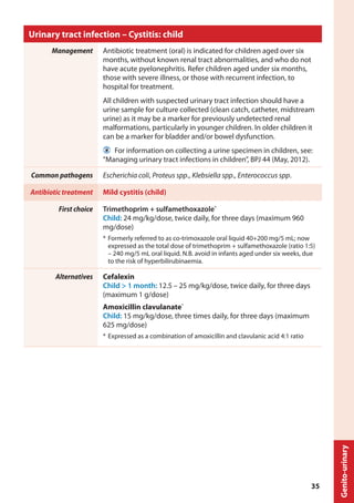 Urinary tract infection – Cystitis: child
Management Antibiotic treatment (oral) is indicated for children aged over six
months, without known renal tract abnormalities, and who do not
have acute pyelonephritis. Refer children aged under six months,
those with severe illness, or those with recurrent infection, to
hospital for treatment.
All children with suspected urinary tract infection should have a
urine sample for culture collected (clean catch, catheter, midstream
urine) as it may be a marker for previously undetected renal
malformations, particularly in younger children. In older children it
can be a marker for bladder and/or bowel dysfunction.
  For information on collecting a urine specimen in children, see:
“Managing urinary tract infections in children”, BPJ 44 (May, 2012).
Common pathogens Escherichia coli, Proteus spp., Klebsiella spp., Enterococcus spp.
Antibiotic treatment Mild cystitis (child)
First choice Trimethoprim + sulfamethoxazole*
Child: 24 mg/kg/dose, twice daily, for three days (maximum 960
mg/dose)
*	Formerly referred to as co-trimoxazole oral liquid 40+200 mg/5 mL; now
expressed as the total dose of trimethoprim + sulfamethoxazole (ratio 1:5)
– 240 mg/5 mL oral liquid. N.B. avoid in infants aged under six weeks, due
to the risk of hyperbilirubinaemia.
Alternatives Cefalexin
Child > 1 month: 12.5 – 25 mg/kg/dose, twice daily, for three days
(maximum 1 g/dose)
Amoxicillin clavulanate*
Child: 15 mg/kg/dose, three times daily, for three days (maximum
625 mg/dose)
*	Expressed as a combination of amoxicillin and clavulanic acid 4:1 ratio
Genito-urinary
35
 
