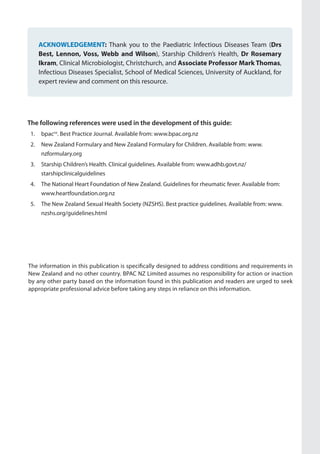 ACKNOWLEDGEMENT: Thank you to the Paediatric Infectious Diseases Team (Drs
Best, Lennon, Voss, Webb and Wilson), Starship Children’s Health, Dr Rosemary
Ikram, Clinical Microbiologist, Christchurch, and Associate Professor Mark Thomas,
Infectious Diseases Specialist, School of Medical Sciences, University of Auckland, for
expert review and comment on this resource.
The information in this publication is specifically designed to address conditions and requirements in
New Zealand and no other country. BPAC NZ Limited assumes no responsibility for action or inaction
by any other party based on the information found in this publication and readers are urged to seek
appropriate professional advice before taking any steps in reliance on this information.
The following references were used in the development of this guide:
1.	 bpacnz
. Best Practice Journal. Available from: www.bpac.org.nz
2.	 New Zealand Formulary and New Zealand Formulary for Children. Available from: www.
nzformulary.org
3.	 Starship Children’s Health. Clinical guidelines. Available from: www.adhb.govt.nz/
starshipclinicalguidelines
4.	 The National Heart Foundation of New Zealand. Guidelines for rheumatic fever. Available from:
www.heartfoundation.org.nz
5.	 The New Zealand Sexual Health Society (NZSHS). Best practice guidelines. Available from: www.
nzshs.org/guidelines.html
 