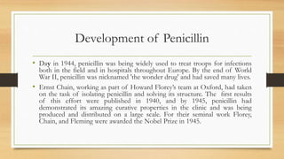 Development of Penicillin
• Day in 1944, penicillin was being widely used to treat troops for infections
both in the field and in hospitals throughout Europe. By the end of World
War II, penicillin was nicknamed 'the wonder drug' and had saved many lives.
• Ernst Chain, working as part of Howard Florey’s team at Oxford, had taken
on the task of isolating penicillin and solving its structure. The ﬁrst results
of this effort were published in 1940, and by 1945, penicillin had
demonstrated its amazing curative properties in the clinic and was being
produced and distributed on a large scale. For their seminal work Florey,
Chain, and Fleming were awarded the Nobel Prize in 1945.
 
