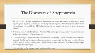 The Discovery of Streptomycin
• In 1943, Albert Schatz, a graduate in Waksman’s lab found Streptomycin, which was active
against gram negative bacteria and most importantly against Mycobacterium tuberculosis,
the pathogen responsible for TB (tuberculosis). It was quickly shown to be active in animal
models
• Waksman was awarded the Nobel Prize in 1952 for his pioneering work with actinomycetes
and for the discovery of streptomycin.
• Sadly the story of streptomycin’s discovery was clouded by a court case in which Dr Schatz
claimed that he had not received the recognition he deserved for the early pivotal role that
he had played. He had initially been excluded from royalty payments that Waksman had been
receiving for streptomycin.
• His work led to the golden era of antibiotic discovery.
 