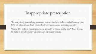 Inappropriate prescription
*In analysis of prescribing practices in teaching hospitals worldwide,more than
40% of all antimicrobials prescribed were considered as inappropriate.
*Some 150 million prescriptions are annually written in the USA & of those,
50 million are absolutely unnecessary or inappropriate.
 