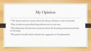 My Opinion
* The doctor must be concern about the disease whether it viral or bacterial.
*They should not prescribed drug without test or over sure.
*The pharmacist should more conscious about the dose,drug interaction,resistant
of the drug.
*The patient should strictly maintain the suggestion of the pharmacist.
 