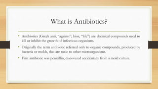 What is Antibiotics?
• Antibiotics (Greek anti, “against”; bios, “life”) are chemical compounds used to
kill or inhibit the growth of infectious organisms.
• Originally the term antibiotic referred only to organic compounds, produced by
bacteria or molds, that are toxic to other microorganisms.
• First antibiotic was penicillin, discovered accidentally from a mold culture.
 