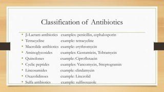 Classification of Antibiotics
• β-Lactam antibiotics examples: penicillin, cephalosporin
• Tetracycline example: tetracycline
• Macrolide antibiotics example: erythromycin
• Aminoglycosides examples: Gentamicin, Tobramycin
• Quinolones example: Ciprofloxacin
• Cyclic peptides examples: Vancomycin, Streptogramin
• Lincosamides example: clindamycin
• Oxazolidinoes example: Linezolid
• Sulfa antibiotics example: sulfisoxazole
 