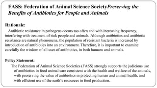 Rationale:
Antibiotic resistance in pathogens occurs too often and with increasing frequency,
interfering with treatment of sick people and animals. Although antibiotics and antibiotic
resistance are natural phenomena, the population of resistant bacteria is increased by
introduction of antibiotics into an environment. Therefore, it is important to examine
carefully the wisdom of all uses of antibiotics, in both humans and animals.
Policy Statement:
The Federation of Animal Science Societies (FASS) strongly supports the judicious use
of antibiotics in food animal care consistent with the health and welfare of the animals,
with preserving the value of antibiotics in protecting human and animal health, and
with efficient use of the earth’s resources in food production.
FASS: Federation of Animal Science SocietyPreserving the
Benefits of Antibiotics for People and Animals
 