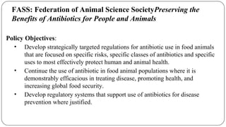 FASS: Federation of Animal Science SocietyPreserving the
Benefits of Antibiotics for People and Animals
Policy Objectives:
• Develop strategically targeted regulations for antibiotic use in food animals
that are focused on specific risks, specific classes of antibiotics and specific
uses to most effectively protect human and animal health.
• Continue the use of antibiotic in food animal populations where it is
demonstrably efficacious in treating disease, promoting health, and
increasing global food security.
• Develop regulatory systems that support use of antibiotics for disease
prevention where justified.
 