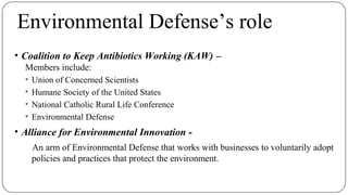 Environmental Defense’s role
• Coalition to Keep Antibiotics Working (KAW) –
Members include:
▪ Union of Concerned Scientists
▪ Humane Society of the United States
▪ National Catholic Rural Life Conference
▪ Environmental Defense
• Alliance for Environmental Innovation -
An arm of Environmental Defense that works with businesses to voluntarily adopt
policies and practices that protect the environment.
 