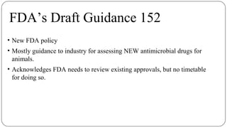 FDA’s Draft Guidance 152
• New FDA policy
• Mostly guidance to industry for assessing NEW antimicrobial drugs for
animals.
• Acknowledges FDA needs to review existing approvals, but no timetable
for doing so.
 