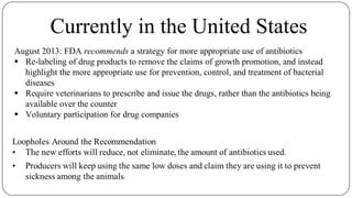 Currently in the United States
August 2013: FDA recommends a strategy for more appropriate use of antibiotics
● Re-labeling of drug products to remove the claims of growth promotion, and instead
highlight the more appropriate use for prevention, control, and treatment of bacterial
diseases
● Require veterinarians to prescribe and issue the drugs, rather than the antibiotics being
available over the counter
● Voluntary participation for drug companies
 