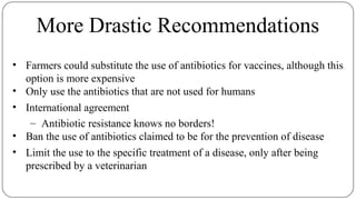 More Drastic Recommendations
• Farmers could substitute the use of antibiotics for vaccines, although this
option is more expensive
• Only use the antibiotics that are not used for humans
• International agreement
– Antibiotic resistance knows no borders!
• Ban the use of antibiotics claimed to be for the prevention of disease
• Limit the use to the specific treatment of a disease, only after being
prescribed by a veterinarian
 