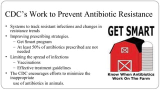 CDC’s Work to Prevent Antibiotic Resistance
• Systems to track resistant infections and changes in
resistance trends
• Improving prescribing strategies.
– Get Smart program
– At least 50% of antibiotics prescribed are not
needed
• Limiting the spread of infections
– Vaccinations
– Effective treatment guidelines
• The CDC encourages efforts to minimize the
inappropriate
use of antibiotics in animals.
 