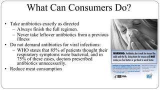 What Can Consumers Do?
• Take antibiotics exactly as directed
– Always finish the full regimen.
– Never take leftover antibiotics from a previous
illness
• Do not demand antibiotics for viral infections:
– WHO states that 85% of patients thought their
respiratory symptoms were bacterial, and in
75% of these cases, doctors prescribed
antibiotics unnecessarily.
• Reduce meat consumption
 