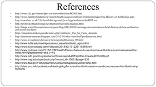 References• http://www.cdc.gov/mmwr/preview/mmwrhtml/mm4829a1.htm
• http://www.healthychildren.org/English/health-issues/conditions/treatments/pages/The-History-of-Antibiotics.aspx
• http://news.bbc.co.uk/2/hi/health/background_briefings/antibiotics/163997.stm
• http://textbookofbacteriology.net/themicrobialworld/medical.html
• http://blogs.scientificamerican.com/guest-blog/2013/09/03/riots-rage-and-resistance-a-brief-history-of-how-antibiotics-
arrived-on-the-farm/
• https://microbewiki.kenyon.edu/index.php/Antibiotic_Use_for_Farm_Animals
• http://tenement-museum.blogspot.com/2012/04/what-other-half-paid-part-one.html
• http://www.livinghistoryfarm.org/farminginthe40s/crops_09.html
• http://www.tufts.edu/med/apua/about_issue/antibiotic_agri.shtml
• http://www.sciencedaily.com/releases/2013/12/131226115348.htm
• http://www.nytimes.com/2013/12/12/health/fda-to-phase-out-use-of-some-antibiotics-in-animals-raised-for-
meat.html?pagewanted=all&_r=1&
• http://www.cdc.gov/drugresistance/threat-report-2013/pdf/ar-threats-2013-508.pdf
• http://www.nap.edu/openbook.php?record_id=10651&page=233
• http://www.fda.gov/ForConsumers/ConsumerUpdates/ucm349953.htm
• http://sites.psu.edu/professionalreadingblog/factors-of-antibiotic-resistance-abuseoveruse-of-antibiotics-by-
humans/
 
