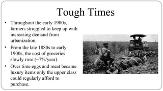 Tough Times
• Throughout the early 1900s,
farmers struggled to keep up with
increasing demand from
urbanization.
• From the late 1880s to early
1900s, the cost of groceries
slowly rose (~7%/year).
• Over time eggs and meat became
luxury items only the upper class
could regularly afford to
purchase.
 