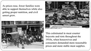 As prices rose, fewer families were
able to support themselves while also
getting proper nutrition, and civil
unrest grew.
This culminated in meat counter
boycotts and riots throughout the
1910s, when housewives and
consumers demanded more reasonable
prices and more stable meat supplies.
 