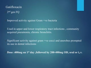Gatifloxacin
✓2nd gen FQ
✓Improved activity against Gram +ve bacteria
✓Used in upper and lower respiratory tract infections , community
acquired pneumonia, chronic bronchitis.
✓Significant activity against gram +ve cocci and anerobes prompted
its use in dental infections
✓Dose :400mg on 1st day ,followed by 200-400mg OD, oral or i,.v.
 