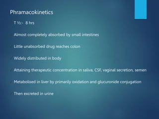 Phramacokinetics
✓ T ½:- 8 hrs
✓ Almost completely absorbed by small intestines
✓ Little unabsorbed drug reaches colon
✓ Widely distributed in body
✓ Attaining therapeutic concentration in saliva, CSF, vaginal secretion, semen
✓ Metabolised in liver by primarily oxidation and glucuronide conjugation
✓ Then excreted in urine
 