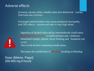 Ingestion of alcohol when taking metronidazole could cause
Disulfiram like reaction i.e hallucinations and confusion,
abdominal cramps, nausea, facial flushing and headache can
occur.
Also avoid alcohol containing mouth rinses.
Decreases the metabolism of Warfarin resulting in bleeding
Dose: [Metron, Flagyl]
200-400 mg 8 hourly
Adverse effects:
Anorexia, nausea, bitter, metallic taste and abdominal cramps.
Diarrhoea less common
Prolonged administration may cause peripheral neuropathy
and CNS effects - seizures are seen in very high doses
 
