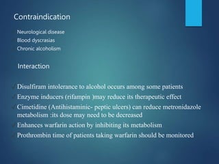 Contraindication
✓ Neurological disease
✓ Blood dyscrasias
✓ Chronic alcoholism
Interaction
✓Disulfiram intolerance to alcohol occurs among some patients
✓Enzyme inducers (rifampin )may reduce its therapeutic effect
✓Cimetidine (Antihistaminic- peptic ulcers) can reduce metronidazole
metabolism :its dose may need to be decreased
✓Enhances warfarin action by inhibiting its metabolism
✓Prothrombin time of patients taking warfarin should be monitored
 