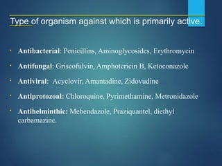Type of organism against which is primarily active.
Antibacterial: Penicillins, Aminoglycosides, Erythromycin
Antifungal: Griseofulvin, Amphotericin B, Ketoconazole
Antiviral: Acyclovir, Amantadine, Zidovudine
Antiprotozoal: Chloroquine, Pyrimethamine, Metronidazole
▪
▪
▪
▪
▪ Antihelminthic: Mebendazole, Praziquantel, diethyl
carbamazine.
 