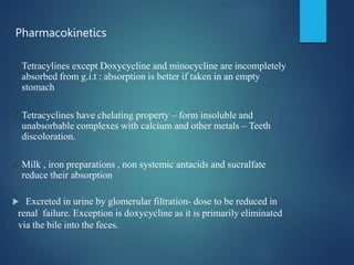 ✓ Tetracylines except Doxycycline and minocycline are incompletely
absorbed from g.i.t : absorption is better if taken in an empty
stomach
✓ Tetracyclines have chelating property – form insoluble and
unabsorbable complexes with calcium and other metals – Teeth
discoloration.
✓ Milk , iron preparations , non systemic antacids and sucralfate
reduce their absorption
 Excreted in urine by glomerular filtration- dose to be reduced in
renal failure. Exception is doxycycline as it is primarily eliminated
via the bile into the feces.
Pharmacokinetics
 