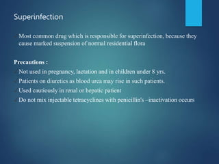 Superinfection
✓Most common drug which is responsible for superinfection, because they
cause marked suspension of normal residential flora
Precautions :
✓Not used in pregnancy, lactation and in children under 8 yrs.
✓Patients on diuretics as blood urea may rise in such patients.
✓Used cautiously in renal or hepatic patient
✓Do not mix injectable tetracyclines with penicillin's –inactivation occurs
 