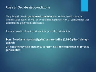 Uses in Oro dental conditions
• They benefit certain periodontal condition due to their broad spectrum
antimicrobial action as well as by suppressing the activity of collagenases that
contribute to gingival inflammation.
• It can be used in chronic periodontitis, juvenile periodontitis
• Dose: 2-weeks tetracycline(1g/day) or doxycycline (0.1-0.2g/day ) therapy
controls
• 2-4 week tetracycline therapy & surgery halts the progression of juvenile
periodontitis
 
