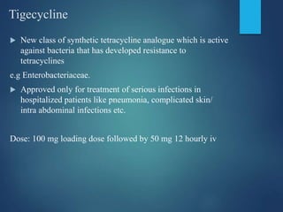 Tigecycline
 New class of synthetic tetracycline analogue which is active
against bacteria that has developed resistance to
tetracyclines
e.g Enterobacteriaceae.
 Approved only for treatment of serious infections in
hospitalized patients like pneumonia, complicated skin/
intra abdominal infections etc.
Dose: 100 mg loading dose followed by 50 mg 12 hourly iv
 