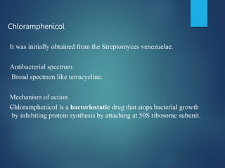 Chloramphenicol
It was initially obtained from the Streptomyces venezuelae.
Antibacterial spectrum
Broad spectrum like tetracycline.
Mechanism of action
—
Chloramphenicol is a bacteriostatic drug that stops bacterial growth
by inhibiting protein synthesis by attaching at 50S ribosome subunit.
 